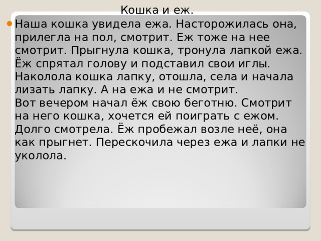Кошка и еж. Наша кошка увидела ежа. Насторожилась она, прилегла на пол, смотрит. Еж тоже на нее смотрит. Прыгнула кошка, тронула лапкой ежа. Ёж спрятал голову и подставил свои иглы. Наколола кошка лапку, отошла, села и начала лизать лапку. А на ежа и не смотрит.  Вот вечером начал ёж свою беготню. Смотрит на него кошка, хочется ей поиграть с ежом. Долго смотрела. Ёж пробежал возле неё, она как прыгнет. Перескочила через ежа и лапки не уколола.  
