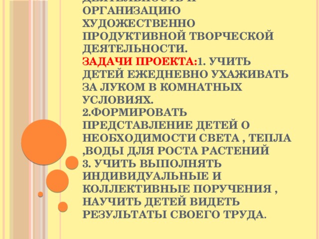 Цель проекта: Формировать у детей познавательный интерес к луку через проектно-исследовательскую деятельность и организацию художественно продуктивной творческой деятельности.  Задачи проекта: 1. Учить детей ежедневно ухаживать за луком в комнатных условиях.  2.Формировать представление детей о необходимости света , тепла ,воды для роста растений  3. Учить выполнять индивидуальные и коллективные поручения , научить детей видеть результаты своего труда .   