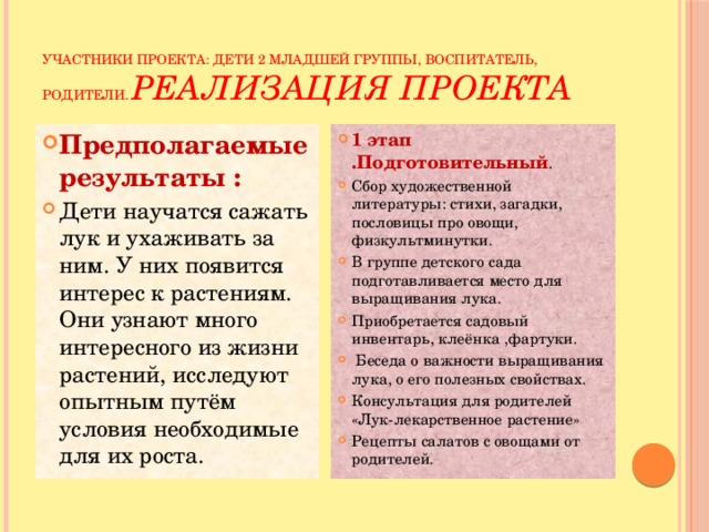 Участники проекта: дети 2 младшей группы, воспитатель, родители.  реализация проекта Предполагаемые результаты : Дети научатся сажать лук и ухаживать за ним. У них появится интерес к растениям. Они узнают много интересного из жизни растений, исследуют опытным путём условия необходимые для их роста. 1 этап .Подготовительный . Сбор художественной литературы: стихи, загадки, пословицы про овощи, физкультминутки. В группе детского сада подготавливается место для выращивания лука. Приобретается садовый инвентарь, клеёнка ,фартуки.  Беседа о важности выращивания лука, о его полезных свойствах. Консультация для родителей «Лук-лекарственное растение» Рецепты салатов с овощами от родителей. 
