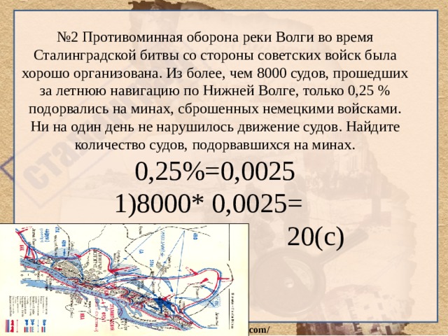 № 2 Противоминная оборона реки Волги во время Сталинградской битвы со стороны советских войск была хорошо организована. Из более, чем 8000 судов, прошедших за летнюю навигацию по Нижней Волге, только 0,25 % подорвались на минах, сброшенных немецкими войсками. Ни на один день не нарушилось движение судов. Найдите количество судов, подорвавшихся на минах. 0,25%=0,0025 8000* 0,0025=  20(с) 