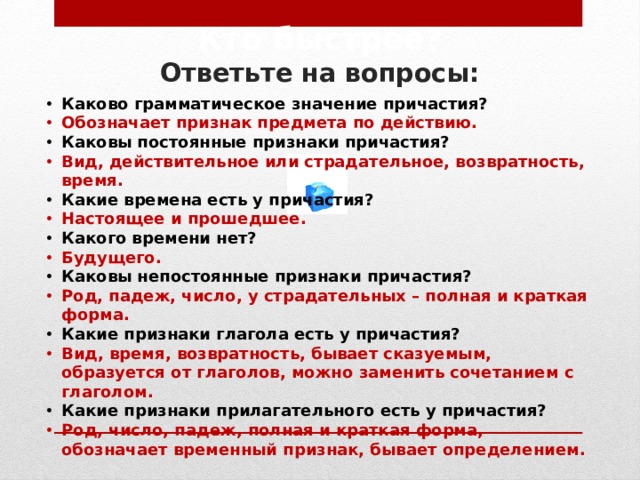 Кто быстрее?  Ответьте на вопросы: Каково грамматическое значение причастия? Обозначает признак предмета по действию. Каковы постоянные признаки причастия? Вид, действительное или страдательное, возвратность, время. Какие времена есть у причастия? Настоящее и прошедшее. Какого времени нет? Будущего. Каковы непостоянные признаки причастия? Род, падеж, число, у страдательных – полная и краткая форма. Какие признаки глагола есть у причастия? Вид, время, возвратность, бывает сказуемым, образуется от глаголов, можно заменить сочетанием с глаголом. Какие признаки прилагательного есть у причастия? Род, число, падеж, полная и краткая форма, обозначает временный признак, бывает определением. 