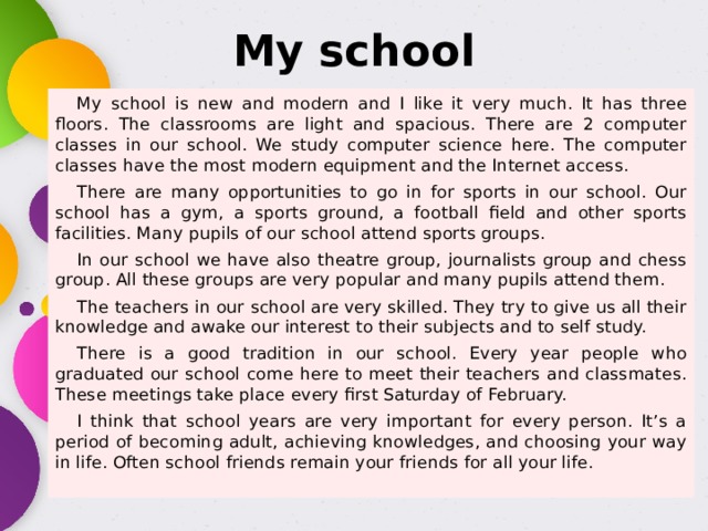 My school My school is new and modern and I like it very much. It has three floors. The classrooms are light and spacious. There are 2 computer classes in our school. We study computer science here. The computer classes have the most modern equipment and the Internet access. There are many opportunities to go in for sports in our school. Our school has a gym, a sports ground, a football field and other sports facilities. Many pupils of our school attend sports groups. In our school we have also theatre group, journalists group and chess group. All these groups are very popular and many pupils attend them. The teachers in our school are very skilled. They try to give us all their knowledge and awake our interest to their subjects and to self study. There is a good tradition in our school. Every year people who graduated our school come here to meet their teachers and classmates. These meetings take place every first Saturday of February. I think that school years are very important for every person. It’s a period of becoming adult, achieving knowledges, and choosing your way in life. Often school friends remain your friends for all your life. 