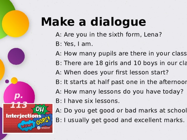 Make a dialogue A: Are you in the sixth form, Lena? B: Yes, I am. A: How many pupils are there in your class? B: There are 18 girls and 10 boys in our class. A: When does your first lesson start? B: It starts at half past one in the afternoon. A: How many lessons do you have today? B: I have six lessons. A: Do you get good or bad marks at school? B: I usually get good and excellent marks. p. 113 