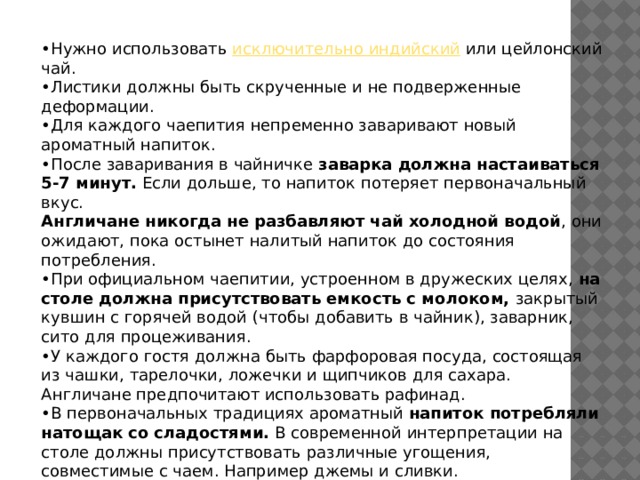 • Нужно использовать  исключительно индийский  или цейлонский чай. • Листики должны быть скрученные и не подверженные деформации. • Для каждого чаепития непременно заваривают новый ароматный напиток. • После заваривания в чайничке  заварка должна настаиваться 5-7 минут.  Если дольше, то напиток потеряет первоначальный вкус. Англичане никогда не разбавляют чай холодной водой , они ожидают, пока остынет налитый напиток до состояния потребления. • При официальном чаепитии, устроенном в дружеских целях,  на столе должна присутствовать емкость с молоком,  закрытый кувшин с горячей водой (чтобы добавить в чайник), заварник, сито для процеживания. • У каждого гостя должна быть фарфоровая посуда, состоящая из чашки, тарелочки, ложечки и щипчиков для сахара. Англичане предпочитают использовать рафинад. • В первоначальных традициях ароматный  напиток потребляли натощак со сладостями.  В современной интерпретации на столе должны присутствовать различные угощения, совместимые с чаем. Например джемы и сливки. 