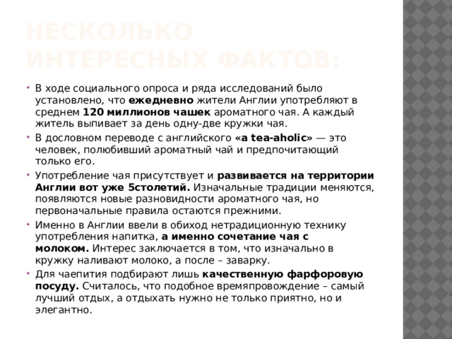 Несколько интересных фактов: В ходе социального опроса и ряда исследований было установлено, что  ежедневно  жители Англии употребляют в среднем  120 миллионов чашек  ароматного чая. А каждый житель выпивает за день одну-две кружки чая. В дословном переводе с английского  «a tea-aholic»  — это человек, полюбивший ароматный чай и предпочитающий только его. Употребление чая присутствует и  развивается на территории Англии вот уже 5столетий.  Изначальные традиции меняются, появляются новые разновидности ароматного чая, но первоначальные правила остаются прежними. Именно в Англии ввели в обиход нетрадиционную технику употребления напитка,  а именно сочетание чая с молоком.  Интерес заключается в том, что изначально в кружку наливают молоко, а после – заварку. Для чаепития подбирают лишь  качественную фарфоровую посуду.  Считалось, что подобное времяпровождение – самый лучший отдых, а отдыхать нужно не только приятно, но и элегантно. 