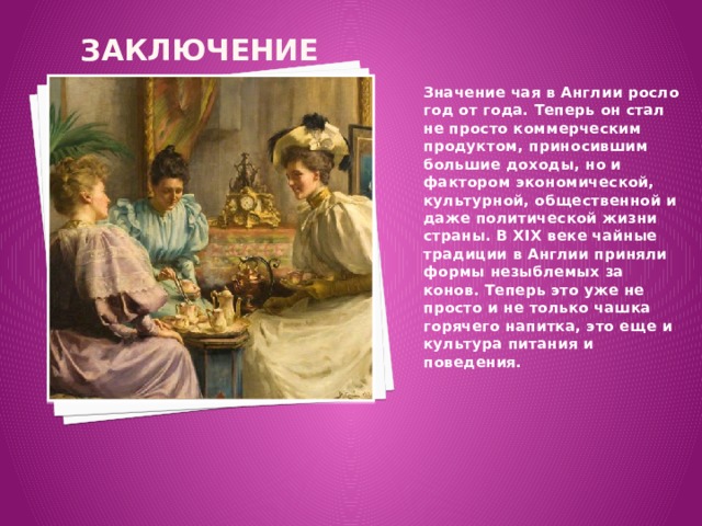 Заключение Значение чая в Англии росло год от года. Теперь он стал не просто коммерческим продуктом, приносившим большие доходы, но и факто­ром экономической, культурной, общественной и даже политической жизни страны. В XIX веке чайные традиции в Англии приняли формы незыблемых за­конов. Теперь это уже не просто и не только чашка горячего напитка, это еще и культура питания и поведения. 