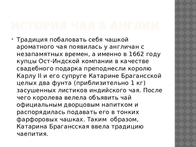 История чая в Англии Традиция побаловать себя чашкой ароматного чая появилась у англичан с незапамятных времен, а именно в 1662 году купцы Ост-Индской компании в качестве свадебного подарка преподнесли королю Карлу II и его супруге Катарине Брагансской целых два фунта (приблизительно 1 кг) засушенных листиков индийского чая. После чего королева велела объявить чай официальным дворцовым напитком и распорядилась подавать его в тонких фарфоровых чашках. Таким  образом, Катарина Брагансская ввела традицию чаепития. 