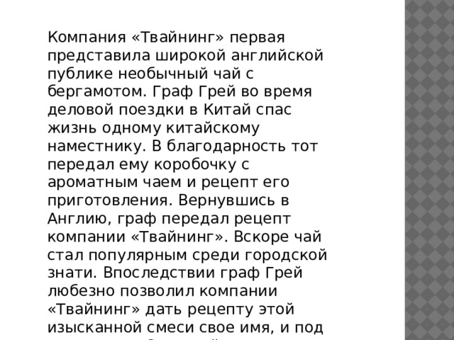 Компания «Твайнинг» первая представила широкой английской публике необычный чай с бергамотом. Граф Грей во время деловой поездки в Китай спас жизнь одному китайскому наместнику. В благодарность тот передал ему коробочку с ароматным чаем и рецепт его приготовления. Вернувшись в Англию, граф передал рецепт компании «Твайнинг». Вскоре чай стал популярным среди городской знати. Впоследствии граф Грей любезно позволил компании «Твайнинг» дать рецепту этой изысканной смеси свое имя, и под названием «Эрл Грей» она стала доступна многим ценителям чая. 