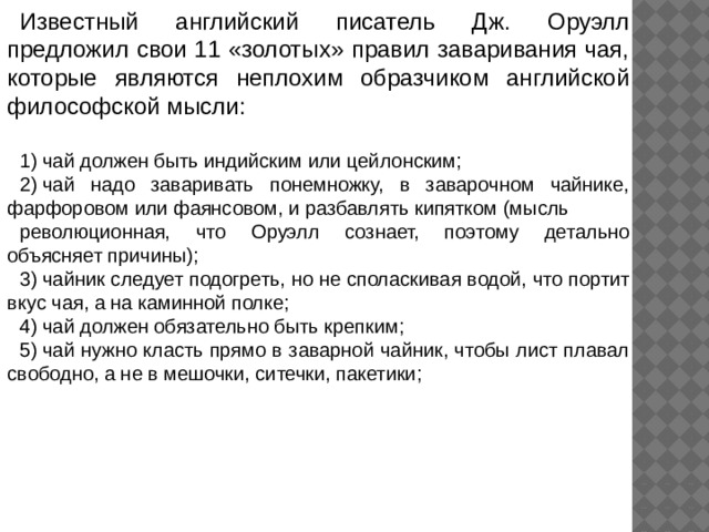 Известный английский писатель Дж. Оруэлл предложил свои 11 «золотых» правил заваривания чая, которые являются неплохим образчиком английской философской мысли: 1) чай должен быть индийским или цейлонским; 2) чай надо заваривать понемножку, в заварочном чайнике, фарфоровом или фаянсовом, и разбавлять кипятком (мысль революционная, что Оруэлл сознает, поэтому детально объясняет причины); 3) чайник следует подогреть, но не споласкивая водой, что портит вкус чая, а на каминной полке; 4) чай должен обязательно быть крепким; 5) чай нужно класть прямо в заварной чайник, чтобы лист плавал свободно, а не в мешочки, ситечки, пакетики; 