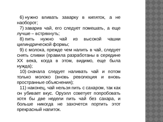 6) нужно вливать заварку в кипяток, а не наоборот; 7) заварив чай, его следует помешать, а еще лучше – встряхнуть; 8) пить нужно чай из высокой чашки цилиндрической формы; 9) с молока, прежде чем налить в чай, следует снять сливки (правила разработаны в середине XX века, когда в этом, видимо, еще была нужда); 10) сначала следует наливать чай и потом только молоко (вновь революция и вновь пространные объяснения); 11) наконец, чай нельзя пить с сахаром, так как он убивает вкус. Оруэлл советует попробовать хотя бы две недели пить чай без сахара, и больше никогда не захочется портить этот прекрасный напиток. 