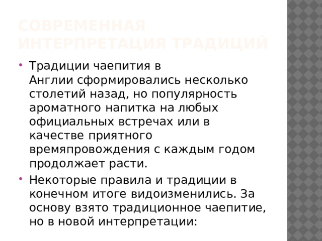 Современная интерпретация традиций Традиции чаепития в Англии сформировались несколько столетий назад, но популярность ароматного напитка на любых официальных встречах или в качестве приятного времяпровождения с каждым годом продолжает расти. Некоторые правила и традиции в конечном итоге видоизменились. За основу взято традиционное чаепитие, но в новой интерпретации: 