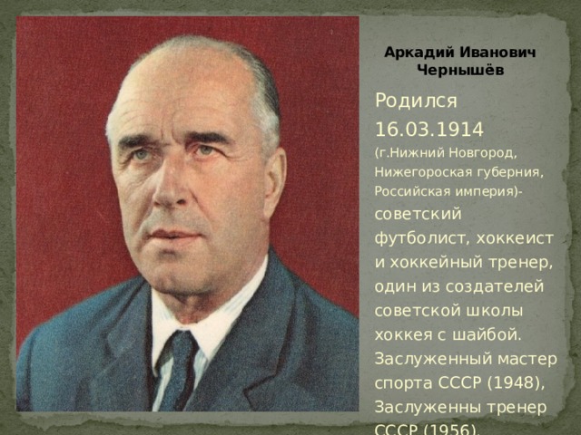 Аркадий Иванович Чернышёв Родился 16.03.1914 (г.Нижний Новгород, Нижегороская губерния, Российская империя)- советский футболист, хоккеист и хоккейный тренер, один из создателей советской школы хоккея с шайбой.  Заслуженный мастер спорта СССР (1948), Заслуженны тренер СССР (1956). 