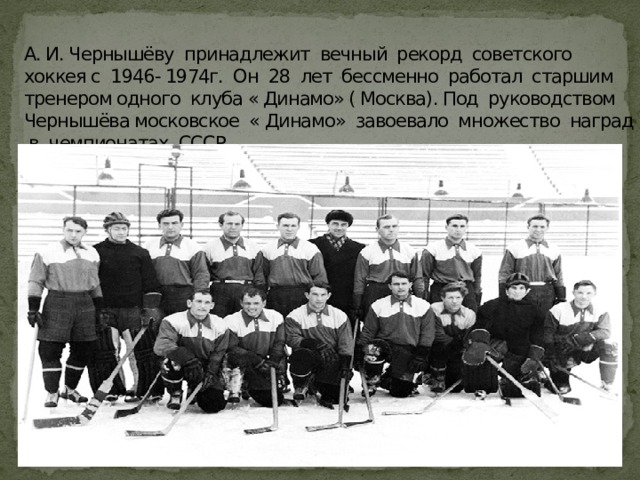 А. И. Чернышёву принадлежит вечный рекорд советского хоккея с 1946- 1974г. Он 28 лет бессменно работал старшим тренером одного клуба « Динамо» ( Москва). Под руководством Чернышёва московское « Динамо» завоевало множество наград в чемпионатах СССР.   