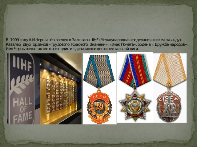 В 1999 году А.И.Чернышёв введен в Зал славы IIHF (Международная федерация хоккея на льду).  Кавалер двух орденов «Трудового Красного Знамени», «Знак Почета», ордена « Дружба народов».  Имя Чернышева так же носит один из дивизионов континентальной лиги. 