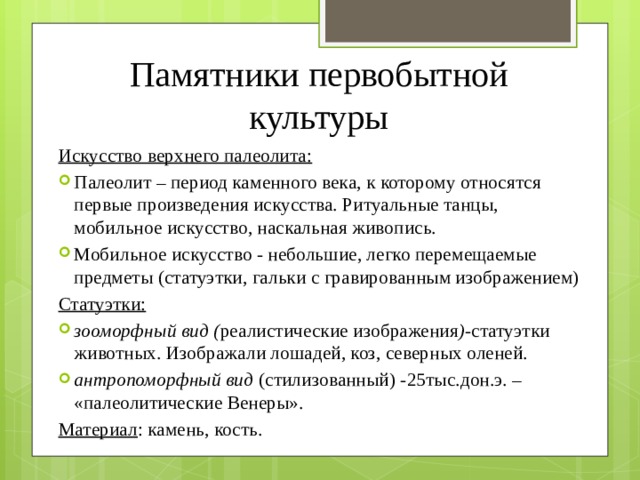 Памятники первобытной культуры Искусство верхнего палеолита: Палеолит – период каменного века, к которому относятся первые произведения искусства. Ритуальные танцы, мобильное искусство, наскальная живопись. Мобильное искусство - небольшие, легко перемещаемые предметы (статуэтки, гальки с гравированным изображением) Статуэтки: зооморфный вид ( реалистические изображения ) -статуэтки животных. Изображали лошадей, коз, северных оленей. антропоморфный вид (стилизованный) -25тыс.дон.э. – «палеолитические Венеры». зооморфный вид ( реалистические изображения ) -статуэтки животных. Изображали лошадей, коз, северных оленей. антропоморфный вид (стилизованный) -25тыс.дон.э. – «палеолитические Венеры». Материал : камень, кость. 
