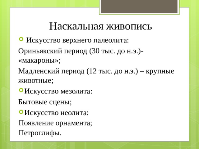 Наскальная живопись  Искусство верхнего палеолита: Ориньякский период (30 тыс. до н.э.)- «макароны»; Мадленский период (12 тыс. до н.э.) – крупные животные; Искусство мезолита: Бытовые сцены; Искусство неолита: Появление орнамента; Петроглифы. 