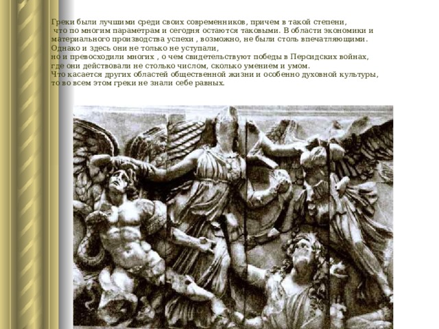 Греки были лучшими среди своих современников, причем в такой степени,  что по многим параметрам и сегодня остаются таковыми. В области экономики и материального производства успехи , возможно, не были столь впечатляющими. Однако и здесь они не только не уступали, но и превосходили многих , о чем свидетельствуют победы в Персидских войнах, где они действовали не столько числом, сколько умением и умом. Что касается других областей общественной жизни и особенно духовной культуры, то во всем этом греки не знали себе равных. 