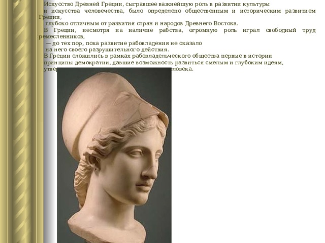 Искусство Древней Греции, сыгравшее важнейшую роль в развитии культуры и искусства человечества, было определено общественным и историческим развитием Греции,  глубоко отличным от развития стран и народов Древнего Востока. В Греции, несмотря на наличие рабства, огромную роль играл свободный труд ремесленников, — до тех пор, пока развитие рабовладения не оказало  на него своего разрушительного действия. В Греции сложились в рамках рабовладельческого общества первые в истории принципы демократии, давшие возможность развиться смелым и глубоким идеям, утверждавшим красоту и значительность человека. 
