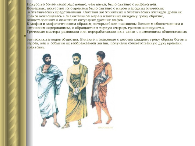 Искусство более непосредственно, чем наука, было связано с мифологией. Во-первых, искусство того времени было связано с миром народных этических  и эстетических представлений. Система же этических и эстетических взглядов древних греков воплощалась в значительной мере в известных каждому греку образах, олицетворениях и сюжетных ситуациях древних мифов. К мифам и мифологическим образам, которые были насыщены большим общественным и этическим содержанием, и обращается в первую очередь греческое искусство. Греческие мастера развивали или перерабатывали их в связи с изменением общественных и этических взглядов общества. Близкие и знакомые с детства каждому греку образы богов и героев, как и события их воображаемой жизни, получали соответственную духу времени трактовку. 