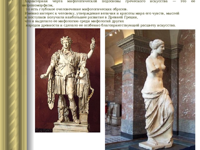 Характерная черта мифологической подосновы греческого искусства — это ее антропоморфизм,  то есть глубокое очеловечение мифологических образов. Именно интерес к человеку, утверждение величия и красоты мира его чувств, мыслей и поступков получили наибольшее развитие в Древней Греции, что и выделило ее мифологию среди мифологий других  народов древности и сделало ее особенно благоприятствующей расцвету искусства. 