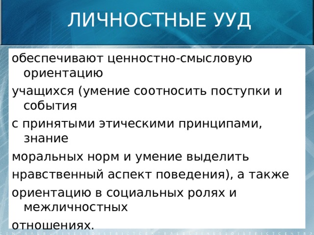 ЛИЧНОСТНЫЕ УУД обеспечивают ценностно-смысловую ориентацию учащихся (умение соотносить поступки и события с принятыми этическими принципами, знание моральных норм и умение выделить нравственный аспект поведения), а также ориентацию в социальных ролях и межличностных отношениях. 