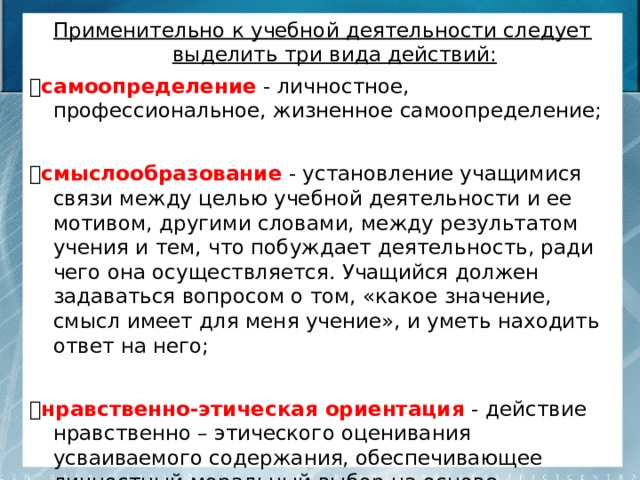 Применительно к учебной деятельности следует выделить три вида действий:  самоопределение  - личностное, профессиональное, жизненное самоопределение;  смыслообразование  - установление учащимися    связи между целью учебной деятельности и ее мотивом, другими словами, между результатом учения и тем, что побуждает деятельность, ради чего она осуществляется. Учащийся должен задаваться вопросом о том, «какое значение, смысл имеет для меня учение», и уметь находить ответ на него;  нравственно-этическая ориентация  - действие нравственно – этического оценивания усваиваемого содержания, обеспечивающее личностный моральный выбор на основе социальных и личностных ценностей 