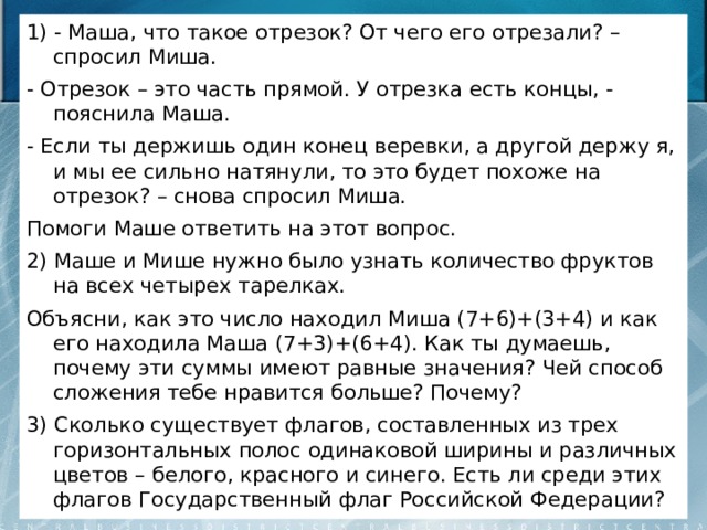 1) - Маша, что такое отрезок? От чего его отрезали? – спросил Миша. - Отрезок – это часть прямой. У отрезка есть концы, - пояснила Маша. - Если ты держишь один конец веревки, а другой держу я, и мы ее сильно натянули, то это будет похоже на отрезок? – снова спросил Миша. Помоги Маше ответить на этот вопрос. 2) Маше и Мише нужно было узнать количество фруктов на всех четырех тарелках. Объясни, как это число находил Миша (7+6)+(3+4) и как его находила Маша (7+3)+(6+4). Как ты думаешь, почему эти суммы имеют равные значения? Чей способ сложения тебе нравится больше? Почему? 3) Сколько существует флагов, составленных из трех горизонтальных полос одинаковой ширины и различных цветов – белого, красного и синего. Есть ли среди этих флагов Государственный флаг Российской Федерации? 