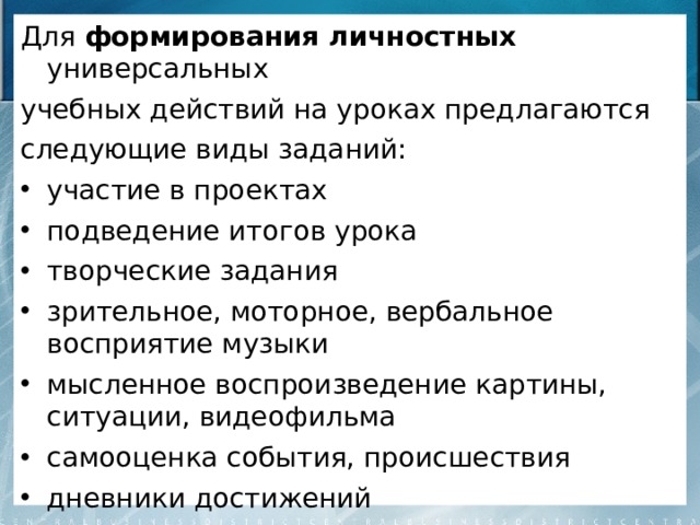 Для формирования личностных универсальных учебных действий на уроках предлагаются следующие виды заданий: участие в проектах подведение итогов урока творческие задания зрительное, моторное, вербальное восприятие музыки мысленное воспроизведение картины, ситуации, видеофильма самооценка события, происшествия дневники достижений 