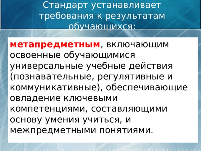 Стандарт устанавливает требования к результатам обучающихся: метапредметным , включающим освоенные обучающимися универсальные учебные действия (познавательные, регулятивные и коммуникативные), обеспечивающие овладение ключевыми компетенциями, составляющими основу умения учиться, и межпредметными понятиями.  
