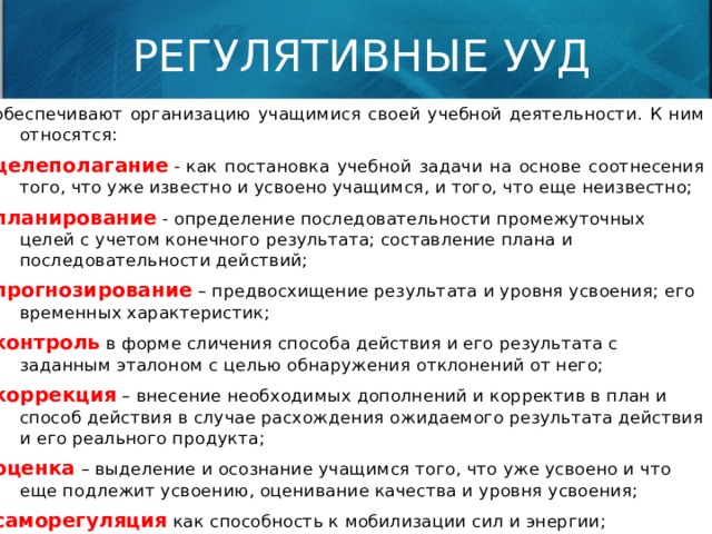 РЕГУЛЯТИВНЫЕ УУД обеспечивают организацию учащимися своей учебной деятельности. К ним относятся: целеполагание  - как постановка учебной задачи на основе соотнесения того, что уже известно и усвоено учащимся, и того, что еще неизвестно; планирование  - определение последовательности промежуточных целей с учетом конечного результата; составление плана и последовательности действий; прогнозирование  – предвосхищение результата и уровня усвоения; его временных характеристик; контроль  в форме сличения способа действия и его результата с заданным эталоном с целью обнаружения отклонений от него; коррекция  – внесение необходимых дополнений и корректив в план и способ действия в случае расхождения ожидаемого результата действия и его реального продукта; оценка  – выделение и осознание учащимся того, что уже усвоено и что еще подлежит усвоению, оценивание качества и уровня усвоения; саморегуляция  как способность к мобилизации сил и энергии; способность к волевому усилию – выбору в ситуации мотивационного конфликта и к преодолению препятствий.   
