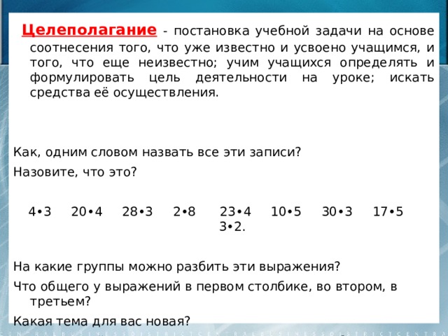  Целеполагание - постановка учебной задачи на основе соотнесения того, что уже известно и усвоено учащимся, и того, что еще неизвестно; учим учащихся определять и формулировать цель деятельности на уроке; искать средства её осуществления. Как, одним словом назвать все эти записи? Назовите, что это? 4•3 20•4 28•3 2•8 23•4 10•5 30•3 17•5 3•2. На какие группы можно разбить эти выражения? Что общего у выражений в первом столбике, во втором, в третьем? Какая тема для вас новая? Сформулируйте тему урока? А наша цель? Чему будем учиться? 