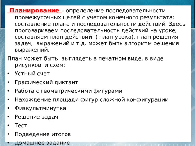 Планирование – определение последовательности промежуточных целей с учетом конечного результата; составление плана и последовательности действий. Здесь проговариваем последовательность действий на уроке; составляем план действий ( план урока),  план решения задач, выражений и т.д. может быть алгоритм решения выражений. План может быть выглядеть в печатном виде, в виде рисунков и схем: Устный счет Графический диктант Работа с геометрическими фигурами Нахождение площади фигур сложной конфигурации Физкультминутка Решение задач Тест Подведение итогов Домашнее задание 