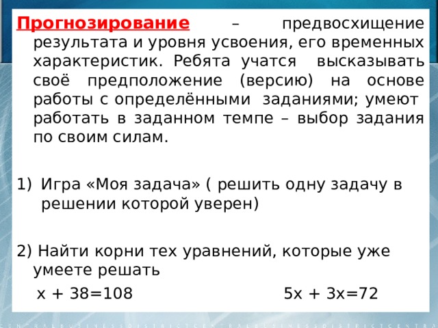 Прогнозирование – предвосхищение результата и уровня усвоения, его временных характеристик. Ребята учатся высказывать своё предположение (версию) на основе работы с определёнными заданиями; умеют работать в заданном темпе – выбор задания по своим силам. Игра «Моя задача» ( решить одну задачу в решении которой уверен) 2) Найти корни тех уравнений, которые уже умеете решать  х + 38=108 5х + 3х=72  2х + 15= 115 – 8х  