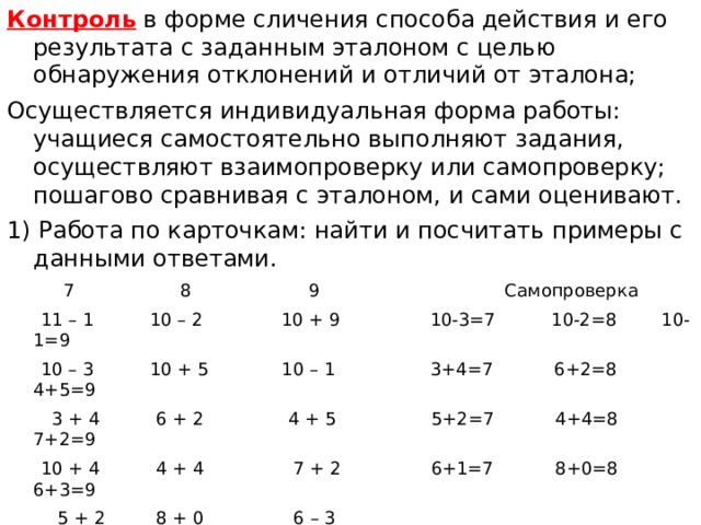 Контроль в форме сличения способа действия и его результата с заданным эталоном с целью обнаружения отклонений и отличий от эталона; Осуществляется индивидуальная форма работы: учащиеся самостоятельно выполняют задания, осуществляют взаимопроверку или самопроверку; пошагово сравнивая с эталоном, и сами оценивают. 1) Работа по карточкам: найти и посчитать примеры с данными ответами.  7 8 9 Самопроверка  11 – 1 10 – 2 10 + 9 10-3=7 10-2=8 10-1=9  10 – 3 10 + 5 10 – 1 3+4=7 6+2=8 4+5=9  3 + 4 6 + 2 4 + 5 5+2=7 4+4=8 7+2=9  10 + 4 4 + 4 7 + 2 6+1=7 8+0=8 6+3=9  5 + 2 8 + 0 6 – 3  6 + 1 4 – 4 6 + 3 /У каждой пары свои карточки/ 