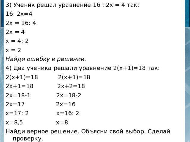 3) Ученик решал уравнение 16 : 2х = 4 так: 16: 2х=4 2х = 16: 4 2х = 4 х = 4: 2 х = 2 Найди ошибку в решении. 4) Два ученика решали уравнение 2(х+1)=18 так: 2(х+1)=18 2(х+1)=18 2х+1=18 2х+2=18 2х=18-1 2х=18-2 2х=17 2х=16 х=17: 2 х=16: 2 х=8,5 х=8 Найди верное решение. Объясни свой выбор. Сделай проверку.  
