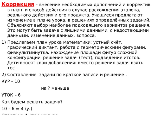 Коррекция – внесение необходимых дополнений и корректив в план и способ действия в случае расхождения эталона, реального действия и его продукта. Учащиеся предлагают изменение в плане урока, в решениях определённых заданий. Объясняют выбор наиболее подходящего вариантов решения. Это могут быть задача с лишними данными, с недостающими данными, изменение данных, вопроса. 1) Предлагаем план урока математики: устный счёт, графический диктант, работа с геометрическими фигурами, физкультминутка, нахождение площади фигур сложной конфигурации, решение задач (тест), подведение итогов. Дети вносят свои добавления: вместо решения задач взять тест. 2) Составление задачи по краткой записи и решение . КУР – 10  на ? меньше УТОК – 6 Как будем решать задачу? 10 – 6 = 4 (у.) Ответ: на 4 утки меньше. Измените задачу так, чтобы она решалась сложением. 