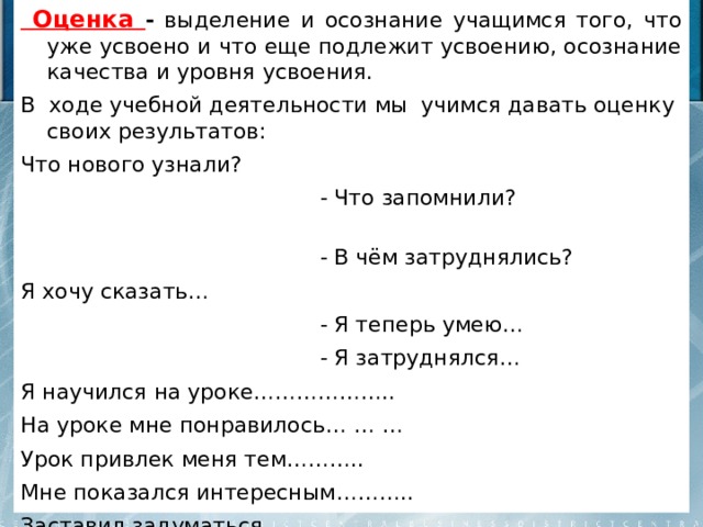  Оценка - выделение и осознание учащимся того, что уже усвоено и что еще подлежит усвоению, осознание качества и уровня усвоения. В ходе учебной деятельности мы учимся давать оценку своих результатов: Что нового узнали?  - Что запомнили?  - В чём затруднялись? Я хочу сказать…  - Я теперь умею…  - Я затруднялся… Я научился на уроке……………….. На уроке мне понравилось… … … Урок привлек меня тем……….. Мне показался интересным……….. Заставил задуматься………… 