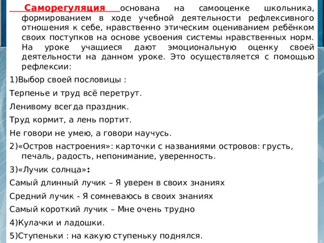  Саморегуляция основана на самооценке школьника, формированием в ходе учебной деятельности рефлексивного отношения к себе, нравственно этическим оцениванием ребёнком своих поступков на основе усвоения системы нравственных норм. На уроке учащиеся дают эмоциональную оценку своей деятельности на данном уроке. Это осуществляется с помощью рефлексии: 1)Выбор своей пословицы : Терпенье и труд всё перетрут. Ленивому всегда праздник. Труд кормит, а лень портит. Не говори не умею, а говори научусь. 2)«Остров настроения»: карточки с названиями островов: грусть, печаль, радость, непонимание, уверенность.  3)«Лучик солнца» : Самый длинный лучик – Я уверен в своих знаниях Средний лучик - Я сомневаюсь в своих знаниях Самый короткий лучик – Мне очень трудно 4)Кулачки и ладошки. 5)Ступеньки : на какую ступеньку поднялся. 6)Барометр настроения : Счастье Скука Уверенность Усталость 