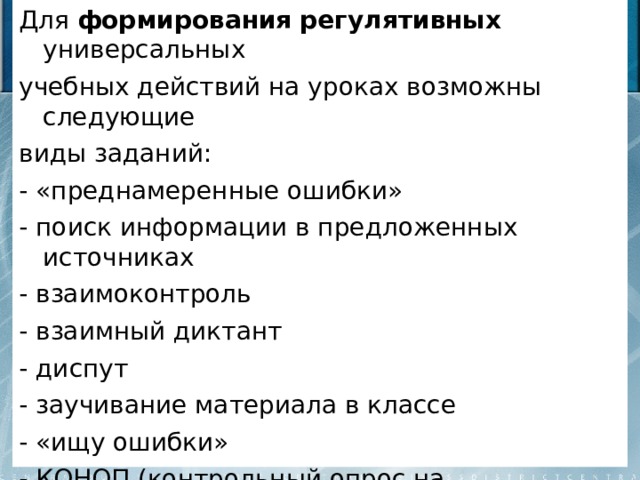 Для формирования  регулятивных универсальных учебных действий на уроках возможны следующие виды заданий: - «преднамеренные ошибки» - поиск информации в предложенных источниках - взаимоконтроль - взаимный диктант - диспут - заучивание материала в классе - «ищу ошибки» - КОНОП (контрольный опрос на определенную проблему) 