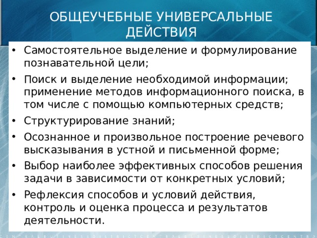 ОБЩЕУЧЕБНЫЕ УНИВЕРСАЛЬНЫЕ ДЕЙСТВИЯ Самостоятельное выделение и формулирование познавательной цели; Поиск и выделение необходимой информации; применение методов информационного поиска, в том числе с помощью компьютерных средств; Структурирование знаний; Осознанное и произвольное построение речевого высказывания в устной и письменной форме; Выбор наиболее эффективных способов решения задачи в зависимости от конкретных условий; Рефлексия способов и условий действия, контроль и оценка процесса и результатов деятельности. 