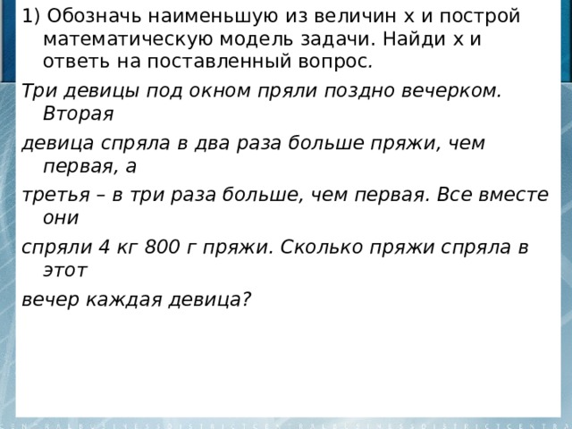 1) Обозначь наименьшую из величин x и построй математическую модель задачи. Найди х и ответь на поставленный вопрос . Три девицы под окном пряли поздно вечерком. Вторая девица спряла в два раза больше пряжи, чем первая, а третья – в три раза больше, чем первая. Все вместе они спряли 4 кг 800 г пряжи. Сколько пряжи спряла в этот вечер каждая девица?  