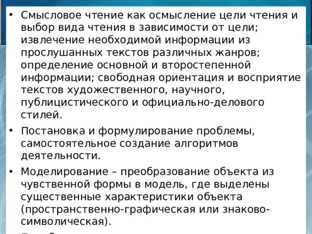 Смысловое чтение как осмысление цели чтения и выбор вида чтения в зависимости от цели; извлечение необходимой информации из прослушанных текстов различных жанров; определение основной и второстепенной информации; свободная ориентация и восприятие текстов художественного, научного,   публицистического и официально-делового стилей. Постановка и формулирование проблемы, самостоятельное создание алгоритмов деятельности. Моделирование – преобразование объекта из чувственной формы в модель, где выделены существенные характеристики объекта (пространственно-графическая или знаково-символическая). Преобразование модели с целью выявления общих законов. 