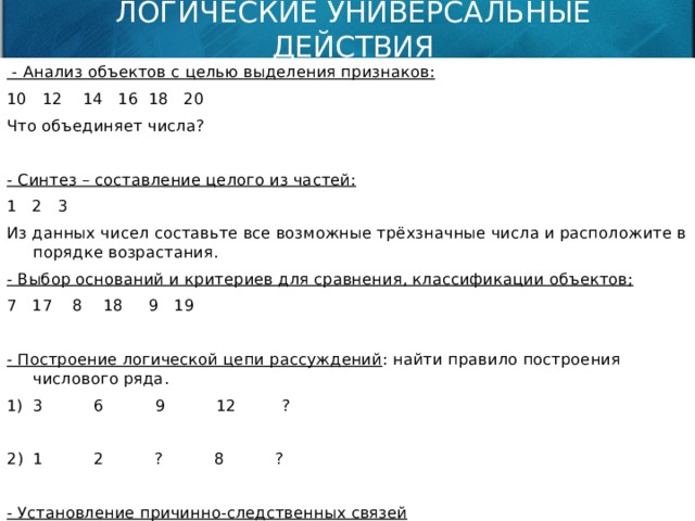 ЛОГИЧЕСКИЕ УНИВЕРСАЛЬНЫЕ ДЕЙСТВИЯ  - Анализ объектов с целью выделения признаков: 10 12 14 16 18 20 Что объединяет числа? - Синтез – составление целого из частей: 1 2 3 Из данных чисел составьте все возможные трёхзначные числа и расположите в порядке возрастания. - Выбор оснований и критериев для сравнения, классификации объектов; 7 17 8 18 9 19 - Построение логической цепи рассуждений : найти правило построения числового ряда. 1) 3 6 9 12 ? 1 2 ? 8 ?  - Установление причинно-следственных связей - Доказательство 