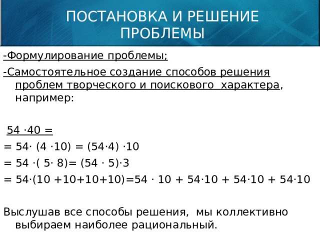 ПОСТАНОВКА И РЕШЕНИЕ ПРОБЛЕМЫ -Формулирование проблемы; -Самостоятельное создание способов решения проблем творческого и поискового характера , например:  54 ·40 = = 54· (4 ·10) = (54·4) ·10 = 54 ·( 5· 8)= (54 · 5)·3 = 54·(10 +10+10+10)=54 · 10 + 54·10 + 54·10 + 54·10 Выслушав все способы решения, мы коллективно выбираем наиболее рациональный. 