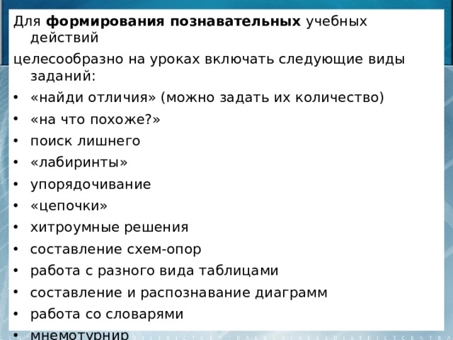 Для формирования познавательных учебных действий целесообразно на уроках включать следующие виды заданий: «найди отличия» (можно задать их количество) «на что похоже?» поиск лишнего «лабиринты» упорядочивание «цепочки» хитроумные решения составление схем-опор работа с разного вида таблицами составление и распознавание диаграмм работа со словарями мнемотурнир составление собственного портфолио. 