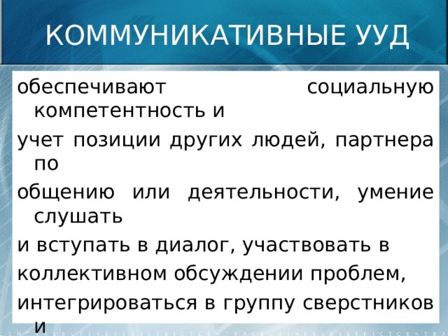 КОММУНИКАТИВНЫЕ УУД обеспечивают социальную компетентность и учет позиции других людей, партнера по общению или деятельности, умение слушать и вступать в диалог, участвовать в коллективном обсуждении проблем, интегрироваться в группу сверстников и строить продуктивное взаимодействие и сотрудничество со сверстниками и взрослыми. 