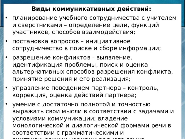 Виды коммуникативных действий: планирование учебного сотрудничества с учителем и сверстниками – определение цели, функций участников, способов взаимодействия; постановка вопросов – инициативное сотрудничество в поиске и сборе информации; разрешение конфликтов - выявление, идентификация проблемы, поиск и оценка альтернативных способов разрешения конфликта, принятие решения и его реализация; управление поведением партнера – контроль, коррекция, оценка действий партнера; умение с достаточно полнотой и точностью выражать свои мысли в соответствии с задачами и условиями коммуникации; владение монологической и диалогической формами речи в соответствии с грамматическими и синтаксическими нормами родного языка. 