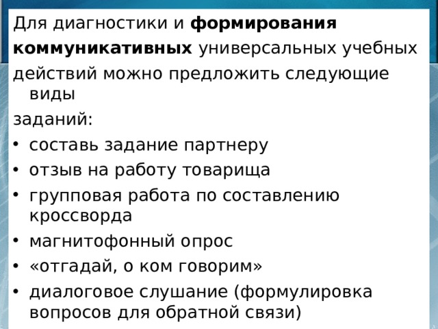 Для диагностики и формирования коммуникативных универсальных учебных действий можно предложить следующие виды заданий: составь задание партнеру отзыв на работу товарища групповая работа по составлению кроссворда магнитофонный опрос «отгадай, о ком говорим» диалоговое слушание (формулировка вопросов для обратной связи) «подготовь рассказ», «опиши устно», «объясни»,… 