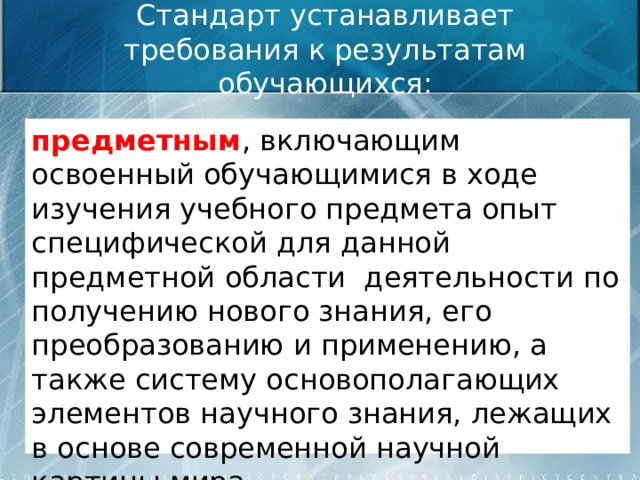 Стандарт устанавливает требования к результатам обучающихся: предметным , включающим освоенный обучающимися в ходе изучения учебного предмета опыт специфической для данной предметной области деятельности по получению нового знания, его преобразованию и применению, а также систему основополагающих элементов научного знания, лежащих в основе современной научной картины мира.  