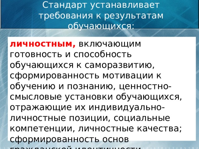 Стандарт устанавливает требования к результатам обучающихся: личностным, включающим готовность и способность обучающихся к саморазвитию, сформированность мотивации к обучению и познанию, ценностно-смысловые установки обучающихся, отражающие их индивидуально-личностные позиции, социальные компетенции, личностные качества; сформированность основ гражданской идентичности.  